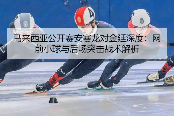 马来西亚公开赛安赛龙对金廷深度：网前小球与后场突击战术解析
